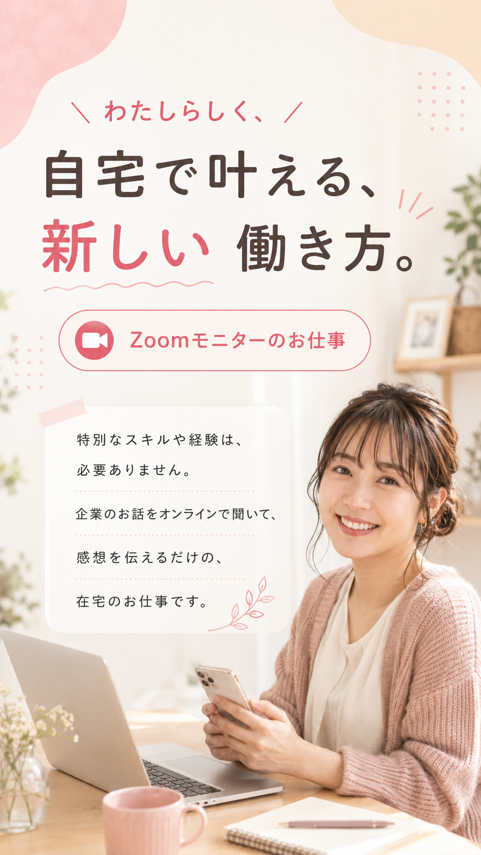スキマ時間に、おうちで働く。Zoomモニターのお仕事。特別なスキルや経験は必要ありません。企業のお話をオンラインで聞いて、感想を伝えるだけの在宅のお仕事です。在宅・スマホ1台でOK、1件あたり¥3,000〜4,000（約1時間・例）。